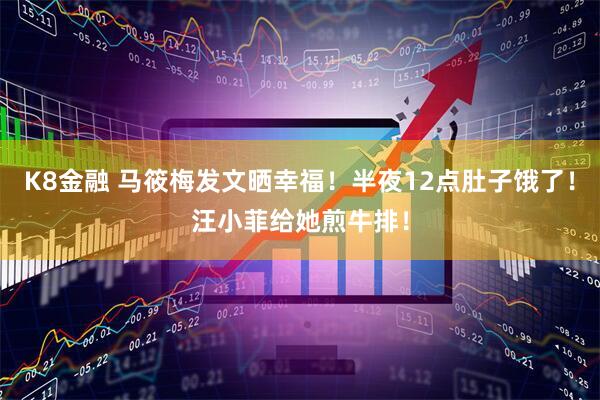 K8金融 马筱梅发文晒幸福！半夜12点肚子饿了！汪小菲给她煎牛排！