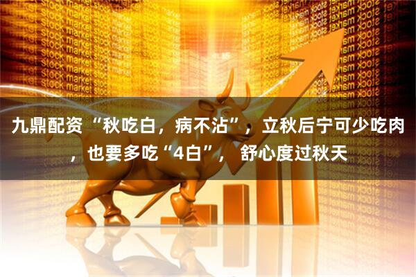 九鼎配资 “秋吃白，病不沾”，立秋后宁可少吃肉，也要多吃“4白”， 舒心度过秋天