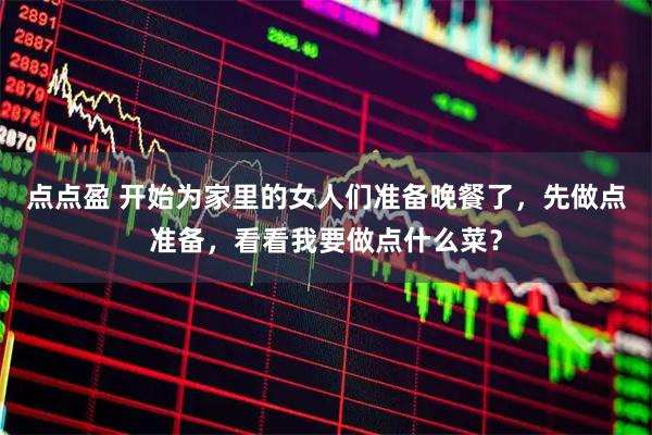 点点盈 开始为家里的女人们准备晚餐了，先做点准备，看看我要做点什么菜？