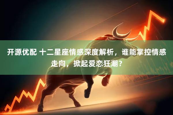 开源优配 十二星座情感深度解析，谁能掌控情感走向，掀起爱恋狂潮？