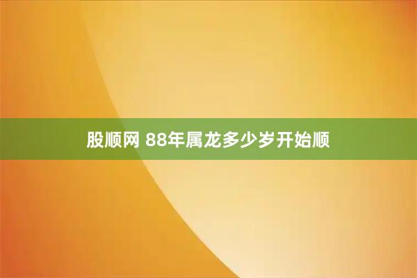 股顺网 88年属龙多少岁开始顺