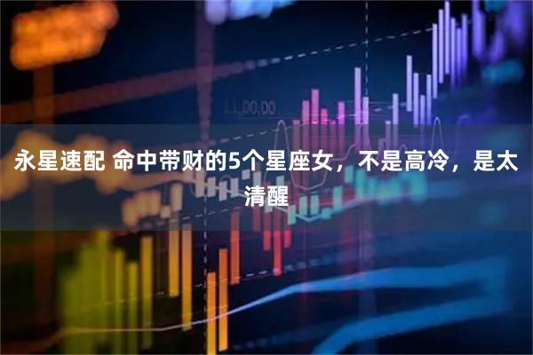 永星速配 命中带财的5个星座女，不是高冷，是太清醒