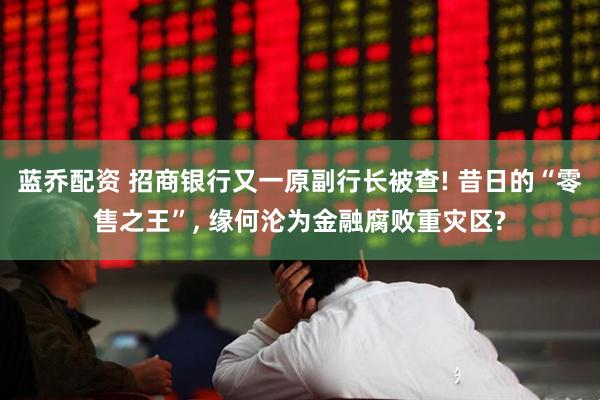 蓝乔配资 招商银行又一原副行长被查! 昔日的“零售之王”, 缘何沦为金融腐败重灾区?