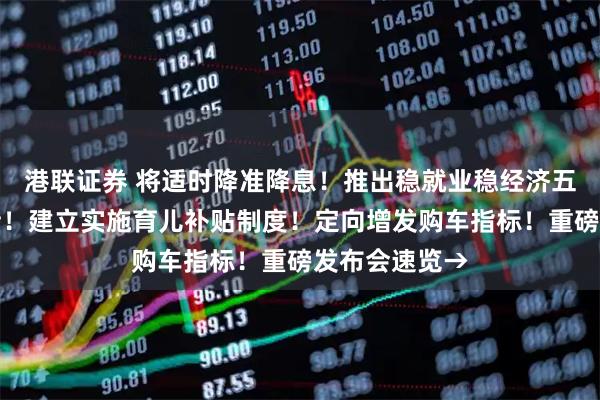 港联证券 将适时降准降息！推出稳就业稳经济五方面若干举措！建立实施育儿补贴制度！定向增发购车指标！重磅发布会速览→