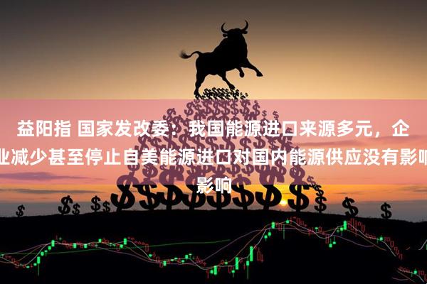 益阳指 国家发改委：我国能源进口来源多元，企业减少甚至停止自美能源进口对国内能源供应没有影响