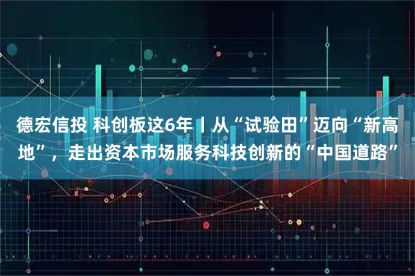 德宏信投 科创板这6年丨从“试验田”迈向“新高地”，走出资本市场服务科技创新的“中国道路”