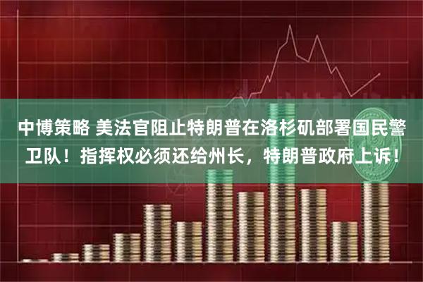 中博策略 美法官阻止特朗普在洛杉矶部署国民警卫队！指挥权必须还给州长，特朗普政府上诉！
