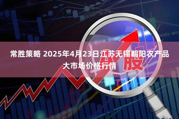常胜策略 2025年4月23日江苏无锡朝阳农产品大市场价格行情