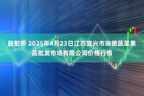股配所 2025年4月23日江苏宜兴市瑞德蔬菜果品批发市场有限公司价格行情