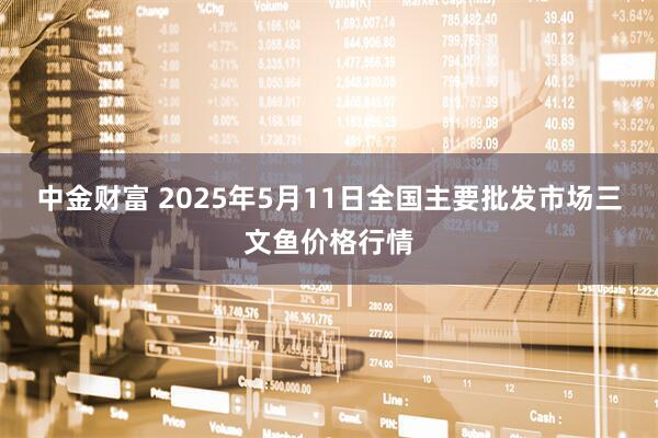 中金财富 2025年5月11日全国主要批发市场三文鱼价格行情