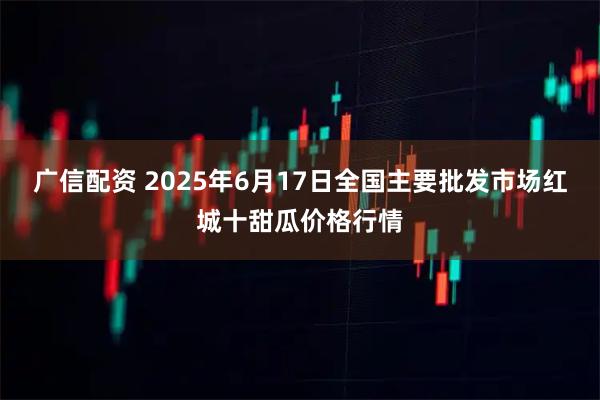 广信配资 2025年6月17日全国主要批发市场红城十甜瓜价格行情