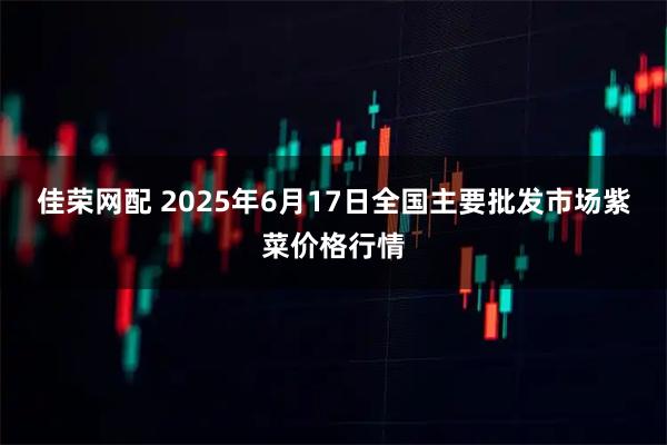 佳荣网配 2025年6月17日全国主要批发市场紫菜价格行情