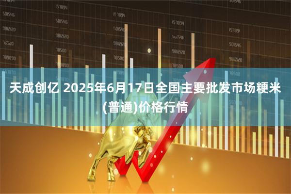 天成创亿 2025年6月17日全国主要批发市场粳米(普通)价格行情