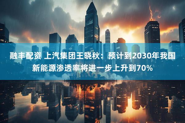 融丰配资 上汽集团王晓秋：预计到2030年我国新能源渗透率将进一步上升到70%