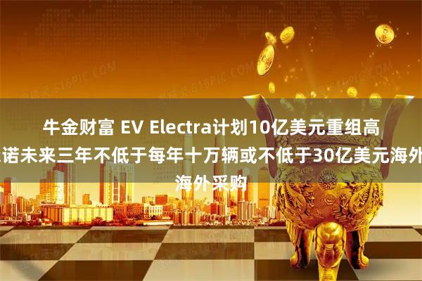 牛金财富 EV Electra计划10亿美元重组高合 承诺未来三年不低于每年十万辆或不低于30亿美元海外采购
