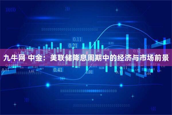 九牛网 中金:美联储降息周期中的经济与市场前景