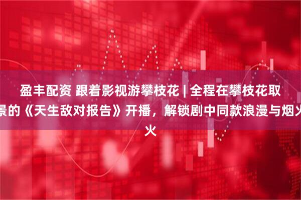 盈丰配资 跟着影视游攀枝花 | 全程在攀枝花取景的《天生敌对报告》开播,解锁剧中同款浪漫与烟火