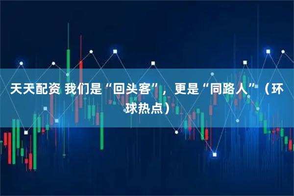 天天配资 我们是“回头客”,更是“同路人”(环球热点)