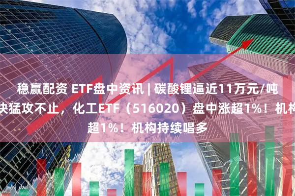 稳赢配资 ETF盘中资讯 | 碳酸锂逼近11万元/吨!化工板块猛攻不止,化工ETF(516020)盘中涨超1%!机构持续唱多