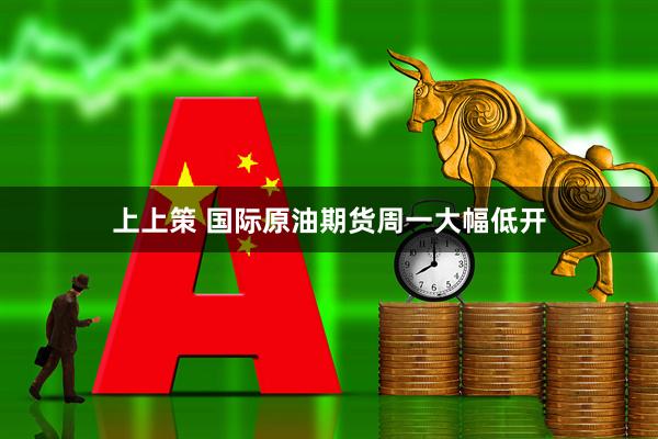 上上策 国际原油期货周一大幅低开