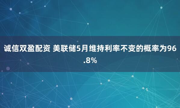 诚信双盈配资 美联储5月维持利率不变的概率为96.8%