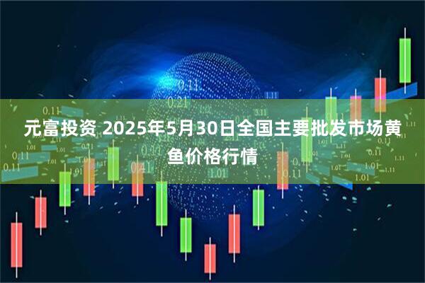 元富投资 2025年5月30日全国主要批发市场黄鱼价格行情