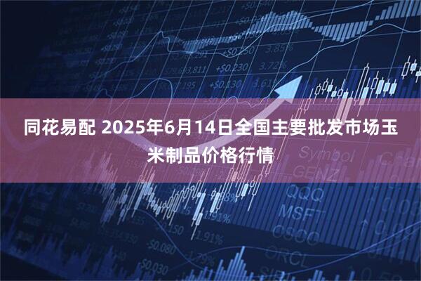 同花易配 2025年6月14日全国主要批发市场玉米制品价格行情