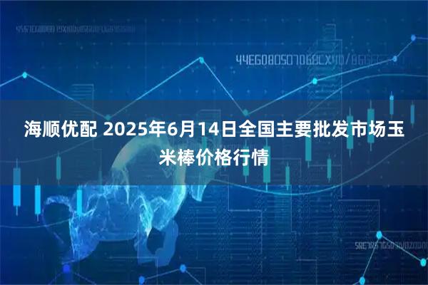 海顺优配 2025年6月14日全国主要批发市场玉米棒价格行情