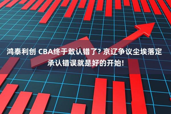 鸿泰利创 CBA终于敢认错了? 京辽争议尘埃落定 承认错误就是好的开始!