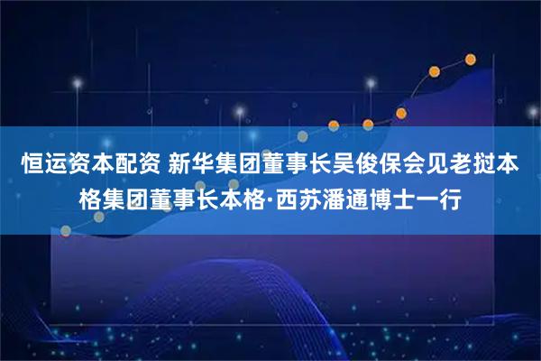 恒运资本配资 新华集团董事长吴俊保会见老挝本格集团董事长本格·西苏潘通博士一行