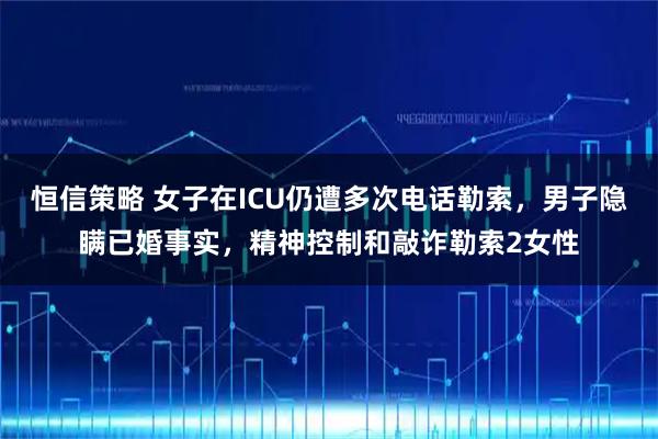 恒信策略 女子在ICU仍遭多次电话勒索，男子隐瞒已婚事实，精神控制和敲诈勒索2女性
