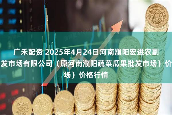 广禾配资 2025年4月24日河南濮阳宏进农副产品批发市场有限公司（原河南濮阳蔬菜瓜果批发市场）价格行情