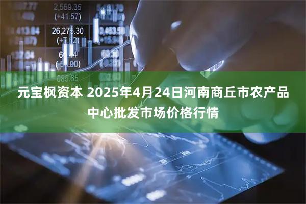 元宝枫资本 2025年4月24日河南商丘市农产品中心批发市场价格行情