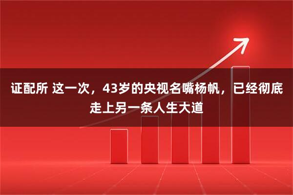 证配所 这一次，43岁的央视名嘴杨帆，已经彻底走上另一条人生大道