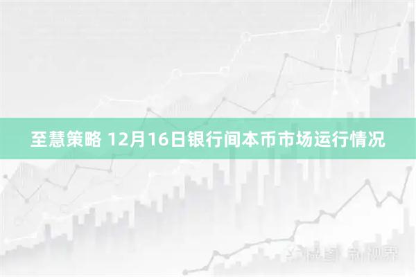 至慧策略 12月16日银行间本币市场运行情况