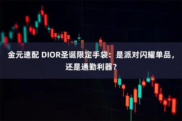 金元速配 DIOR圣诞限定手袋：是派对闪耀单品，还是通勤利器？