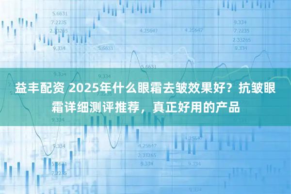 益丰配资 2025年什么眼霜去皱效果好？抗皱眼霜详细测评推荐，真正好用的产品