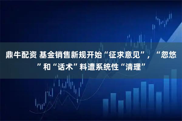 鼎牛配资 基金销售新规开始“征求意见”，“忽悠”和“话术”料遭系统性“清理”
