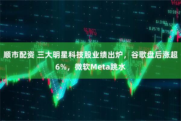 顺市配资 三大明星科技股业绩出炉，谷歌盘后涨超6%，微软Meta跳水