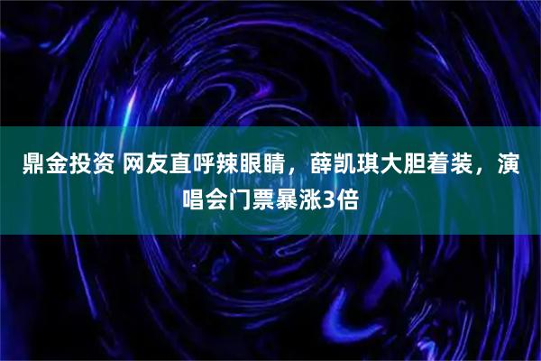 鼎金投资 网友直呼辣眼睛，薛凯琪大胆着装，演唱会门票暴涨3倍