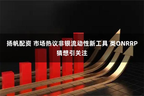 扬帆配资 市场热议非银流动性新工具 类ONRRP猜想引关注