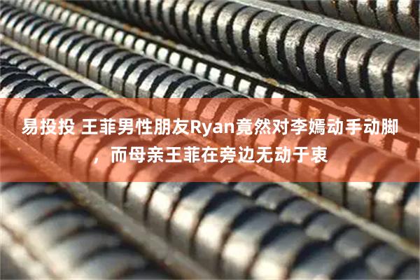 易投投 王菲男性朋友Ryan竟然对李嫣动手动脚，而母亲王菲在旁边无动于衷